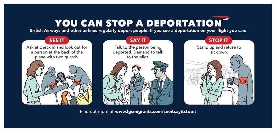   SEE IT  ASK at check-in if there is a deportation on your flight. WALK to the back of the plane, as this is usually where people being deported are sat.   SAY IT  TALK to the person who is being deported and ask if they want to take this flight. TALK to other passengers if the person doesn’t want to take the flight. TALK to the cabin crew and demand to speak to the pilot – once the doors have been closed, only the pilot can decide to disembark the person being deported.   STOP IT  STAND UP when the doors close and refuse to sit down.EXPLAIN why you are taking action to the other passengers - try to build solidarity. IGNORE any comments from police. 